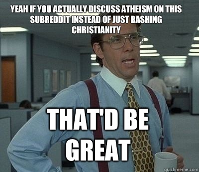 Yeah if you actually discuss atheism on this subreddit instead of just bashing christianity That'd be great - Yeah if you actually discuss atheism on this subreddit instead of just bashing christianity That'd be great  Bill Lumbergh