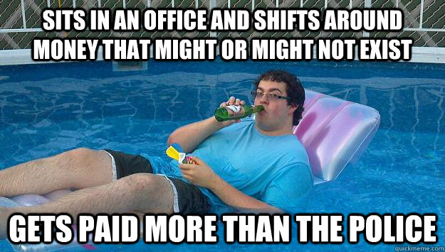 Sits in an office and shifts around money that might or might not exist Gets paid more than the police - Sits in an office and shifts around money that might or might not exist Gets paid more than the police  Scumbag Capitalist