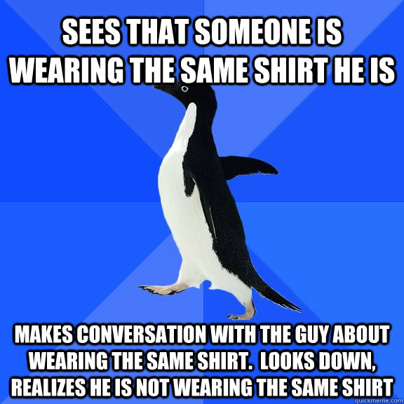 Sees that someone is wearing the same shirt he is Makes conversation with the guy about wearing the same shirt.  Looks down, realizes he is not wearing the same shirt - Sees that someone is wearing the same shirt he is Makes conversation with the guy about wearing the same shirt.  Looks down, realizes he is not wearing the same shirt  Socially Awkward Penguin