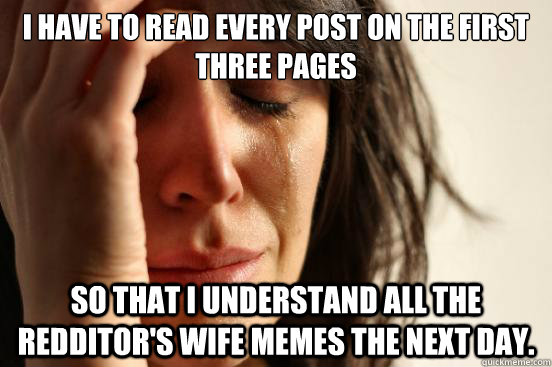 I have to read every post on the first three pages so that I understand all the redditor's wife memes the next day. - I have to read every post on the first three pages so that I understand all the redditor's wife memes the next day.  First World Problems