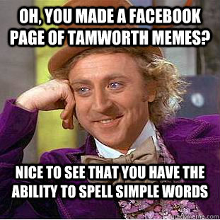 Oh, you made a Facebook page of Tamworth memes? Nice to see that you have the ability to spell simple words  Condescending Wonka