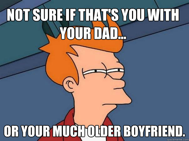 Not sure if that's you with your Dad... Or your much older boyfriend. - Not sure if that's you with your Dad... Or your much older boyfriend.  Futurama Fry