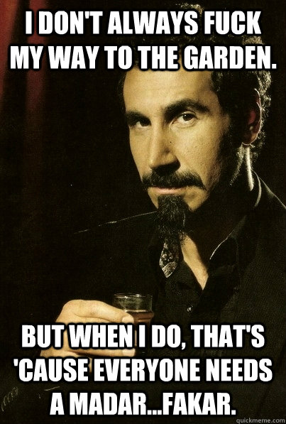 I don't always fuck my way to the garden. But when I do, that's 'cause everyone needs a madar...FAKAR.  sERJ TANKIAN