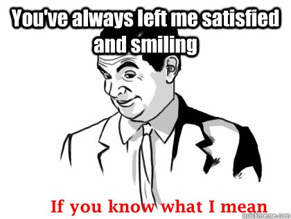 You've always left me satisfied and smiling   if you know what i mean