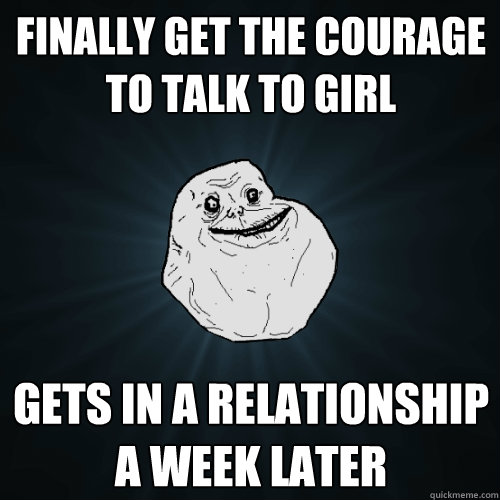 finally get the courage to talk to girl gets in a relationship a week later  Forever Alone