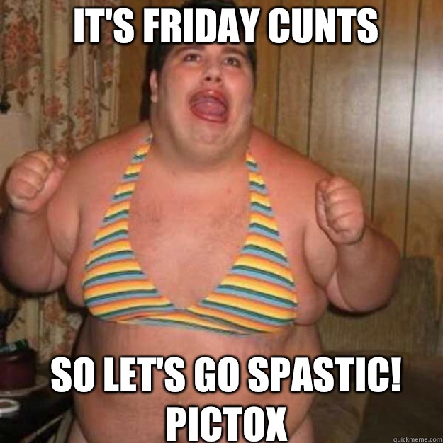 IT'S FRIDAY CUNTS SO LET'S GO SPASTIC! Pictox  