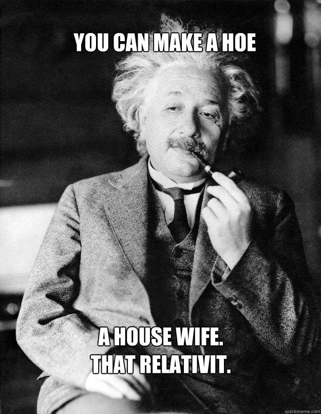 YOU CAN MAKE A HOE A HOUSE WIFE.
THAT RELATIVIT.  Einstein