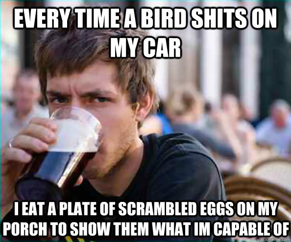 Every time a bird shits on my car I eat a plate of scrambled eggs on my porch to show them what im capable of  - Every time a bird shits on my car I eat a plate of scrambled eggs on my porch to show them what im capable of   Lazy College Senior