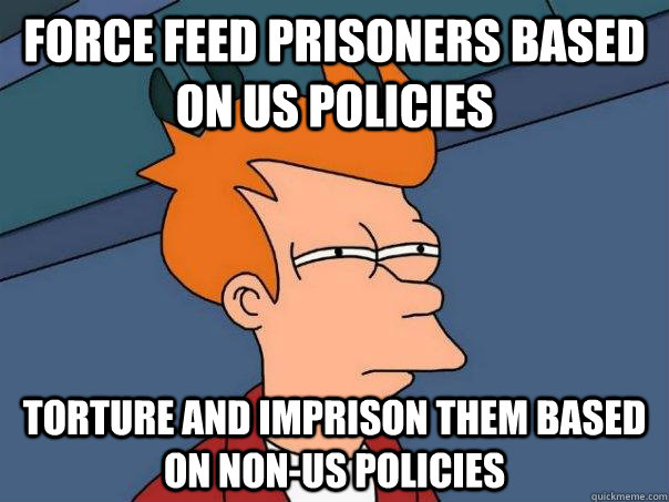 Force feed prisoners based on US policies Torture and imprison them based on non-Us policies - Force feed prisoners based on US policies Torture and imprison them based on non-Us policies  Futurama Fry