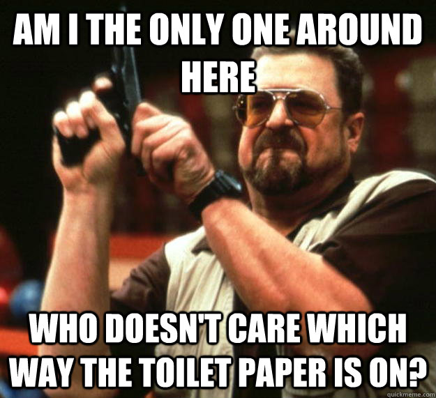 am I the only one around here Who doesn't care which way the toilet paper is on?  Angry Walter