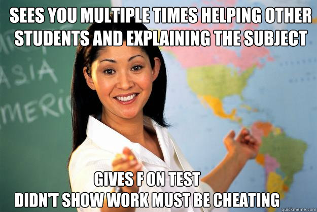 sees you multiple times helping other students and explaining the subject gives f on test 
didn't show work must be cheating  Unhelpful High School Teacher