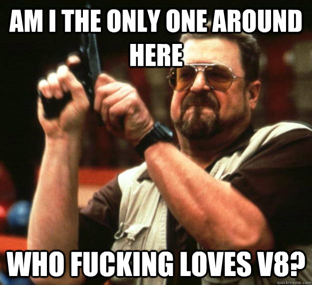 am I the only one around here WHO FUCKING LOVES V8?  Angry Walter