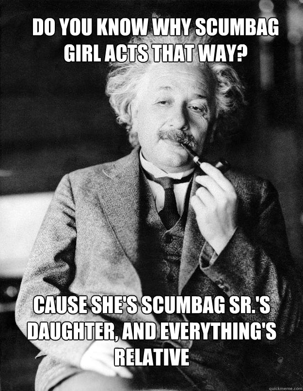 do you know why scumbag 
girl acts that way? cause she's Scumbag Sr.'s daughter, and everything's relative  Einstein