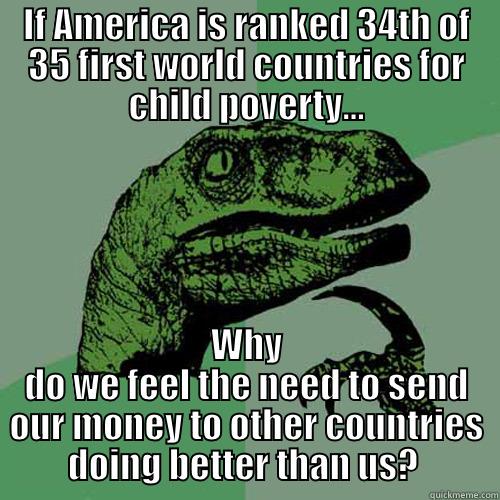 IF AMERICA IS RANKED 34TH OF 35 FIRST WORLD COUNTRIES FOR CHILD POVERTY... WHY DO WE FEEL THE NEED TO SEND OUR MONEY TO OTHER COUNTRIES DOING BETTER THAN US?  Philosoraptor