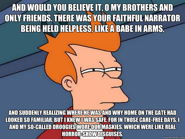 And would you believe it, o my brothers and only friends. There was your faithful narrator being held helpless, like a babe in arms, and suddenly realizing where he was and why home on the gate had looked so familiar, but I knew I was safe. For in those c  Futurama Fry