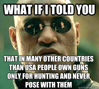 What if I told you that in many other countries than USA people own guns only for hunting and never pose with them  What if I told you