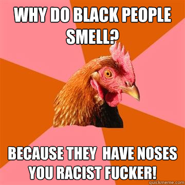 Why do black people  smell? Because they  have noses you racist fucker!  Anti-Joke Chicken