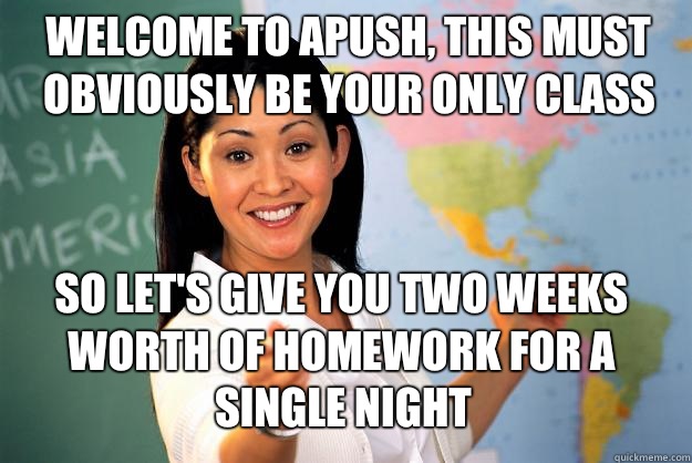 Welcome to APUSH, This must obviously be your only class  so let's give you two weeks worth of homework for a single night - Welcome to APUSH, This must obviously be your only class  so let's give you two weeks worth of homework for a single night  Unhelpful High School Teacher