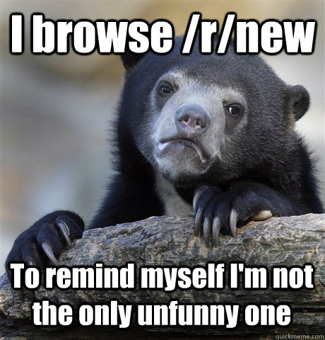 I browse /r/new To remind myself I'm not the only unfunny one  Confession Bear