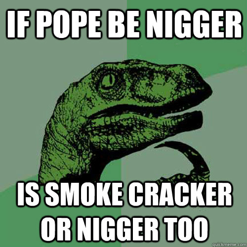 if pope be nigger is smoke cracker or nigger too  Philosoraptor