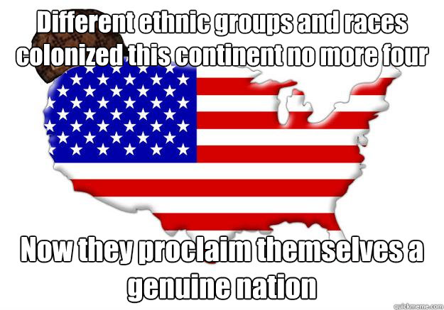 Different ethnic groups and races colonized this continent no more four hundred years ago, while killing out almost all natives Now they proclaim themselves a genuine nation  Scumbag america