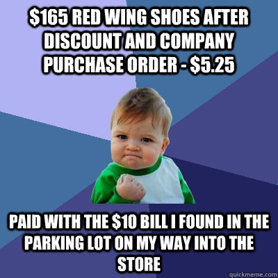 $165 Red Wing shoes after discount and company purchase order - $5.25 Paid with the $10 bill i found in the parking lot on my way into the store - $165 Red Wing shoes after discount and company purchase order - $5.25 Paid with the $10 bill i found in the parking lot on my way into the store  Success Kid