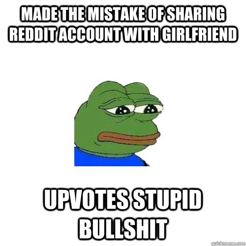 Made the mistake of sharing reddit account with girlfriend Upvotes stupid bullshit  Sad Frog