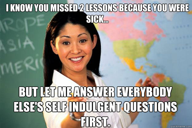 I know you missed 2 lessons because you were sick... But let me answer everybody else's self indulgent questions first. - I know you missed 2 lessons because you were sick... But let me answer everybody else's self indulgent questions first.  Unhelpful High School Teacher