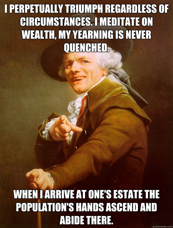 I perpetually triumph regardless of circumstances. I meditate on wealth, my yearning is never quenched. When I arrive at one's estate the population's hands ascend and abide there.  Joseph Ducreux