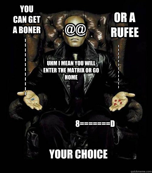 YOU CAN GET A BONER OR A RUFEE UHM I MEAN YOU WILL ENTER THE MATRIX OR GO HOME I
I
I
I
I
I
I
I
I
I
I
I I
I
I
I
I
I
I
I
I
I
I
I your choice 8=======D @@  Morpheus