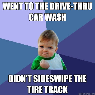 WENT TO THE DRIVE-THRU CAR WASH DIDN'T SIDESWIPE THE TIRE TRACK - WENT TO THE DRIVE-THRU CAR WASH DIDN'T SIDESWIPE THE TIRE TRACK  Success Kid