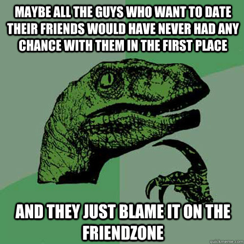 Maybe all the guys who want to date their friends would have never had any chance with them in the first place And they just blame it on the friendzone  Philosoraptor