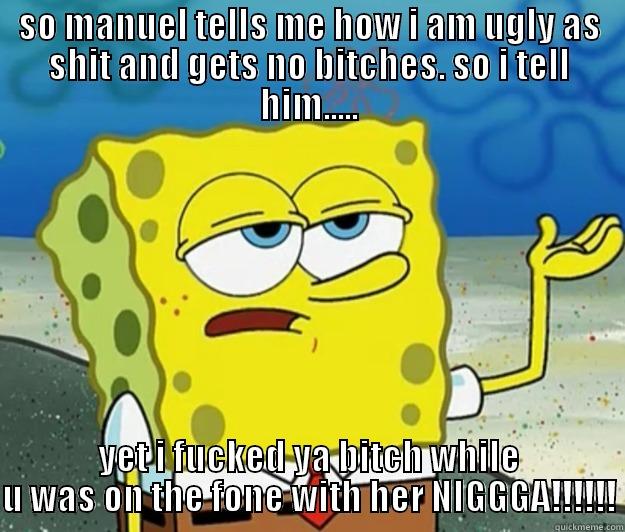 SO MANUEL TELLS ME HOW I AM UGLY AS SHIT AND GETS NO BITCHES. SO I TELL HIM..... YET I FUCKED YA BITCH WHILE U WAS ON THE FONE WITH HER NIGGGA!!!!!! Tough Spongebob