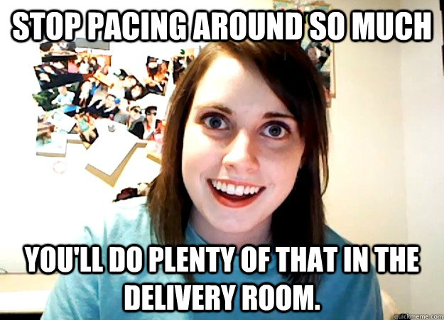 Stop pacing around so much You'll do plenty of that in the delivery room. - Stop pacing around so much You'll do plenty of that in the delivery room.  Overly Attached Girlfriend