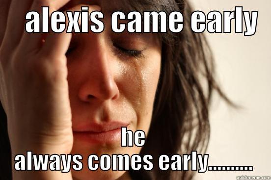     ALEXIS CAME EARLY   HE ALWAYS COMES EARLY.......... First World Problems