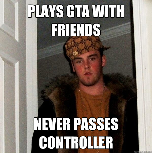 Plays GTA with friends Never passes controller  Scumbag Steve