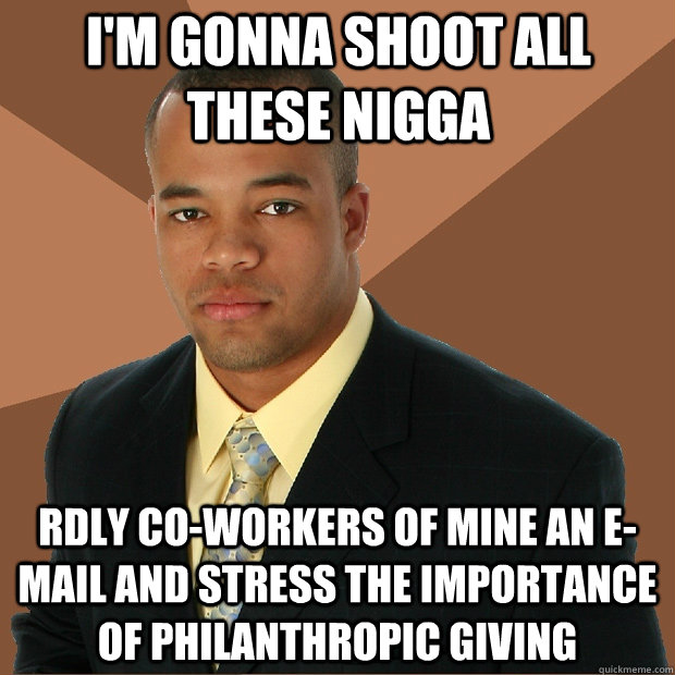 I'm gonna shoot all these nigga rdly co-workers of mine an e-mail and stress the importance of philanthropic giving  Successful Black Man