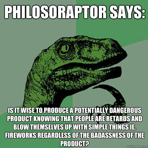 Philosoraptor Says: Is it wise to produce a potentially dangerous product knowing that people are retards and blow themselves up with simple things ie. fireworks regardless of the badassness of the product? - Philosoraptor Says: Is it wise to produce a potentially dangerous product knowing that people are retards and blow themselves up with simple things ie. fireworks regardless of the badassness of the product?  Philosoraptor