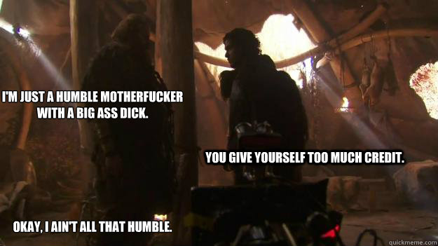 I'm just a humble motherfucker with a big ass dick.






Okay, I ain't all that humble. You give yourself too much credit.  - I'm just a humble motherfucker with a big ass dick.






Okay, I ain't all that humble. You give yourself too much credit.   Tormund-Bunk