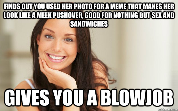 Finds out you used her photo for a meme that makes her look like a meek pushover, good for nothing but sex and sandwiches gives you a blowjob  Good Girl Gina