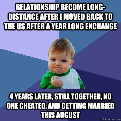 Relationship become long-distance after I moved back to the US after a year long exchange 4 years later, still together, no one cheated, and getting married this August - Relationship become long-distance after I moved back to the US after a year long exchange 4 years later, still together, no one cheated, and getting married this August  Success Kid