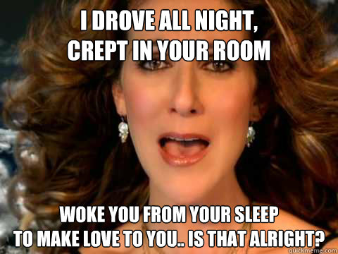 I drove all night,
Crept in your room
 Woke you from your sleep
To make love to you.. is that alright?  Overly Attached Celine Dion