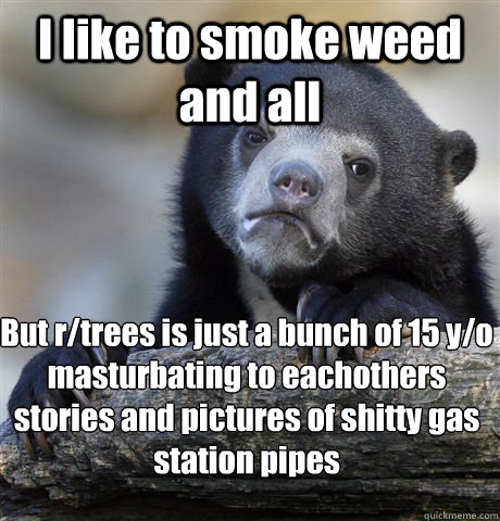 I like to smoke weed and all But r/trees is just a bunch of 15 y/o masturbating to eachothers stories and pictures of shitty gas station pipes - I like to smoke weed and all But r/trees is just a bunch of 15 y/o masturbating to eachothers stories and pictures of shitty gas station pipes  Confession Bear