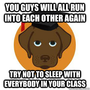 You guys will all run into each other again Try not to sleep with everybody in your class  