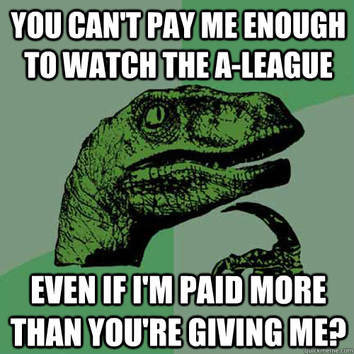 You can't pay me enough to watch the A-League Even if I'm paid more than you're giving me?  Philosoraptor