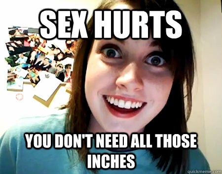 sex hurts you don't need all those inches - sex hurts you don't need all those inches  Overly Attached Girlfriend