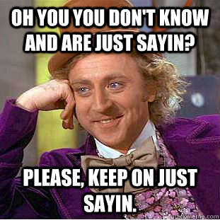 Oh you you don't know and are just sayin? Please, keep on just sayin.  Condescending Wonka