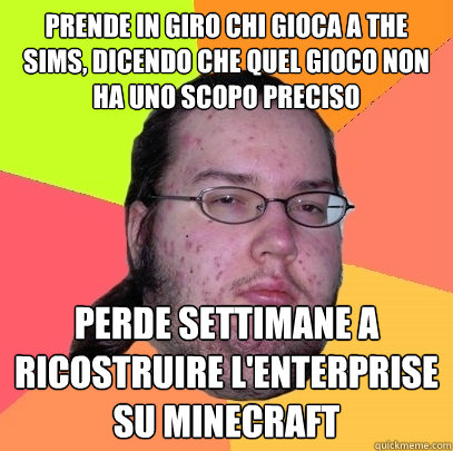 prende in giro chi gioca a the sims, dicendo che quel gioco non ha uno scopo preciso perde settimane a ricostruire l'enterprise su minecraft  Butthurt Dweller