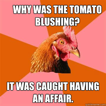 Why was the tomato blushing?  It was caught having an affair. - Why was the tomato blushing?  It was caught having an affair.  Anti-Joke Chicken