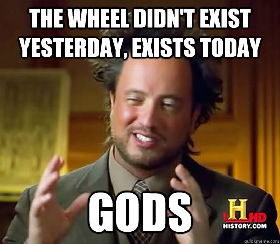 the wheel didn't exist yesterday, exists today GODS  Ancient Aliens